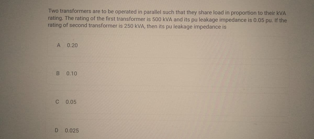Two transformers are to be operated in parallel such that they share load in proportion to their KVA
rating. The rating of the first transformer is 500 kVA and its pu leakage impedance is 0.05 pu. If the
rating of second transformer is 250 kVA, then its pu leakage impedance is
A 0.20
B 0.10
C 0.05
D 0.025