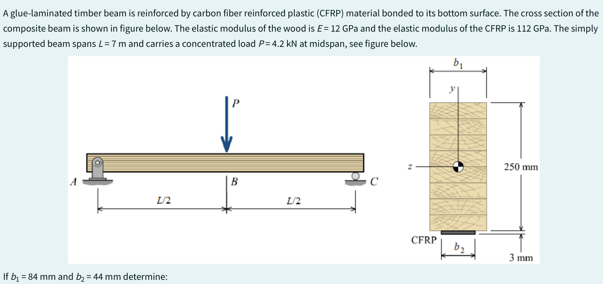 A glue-laminated timber beam is reinforced by carbon fiber reinforced plastic (CFRP) material bonded to its bottom surface. The cross section of the
composite beam is shown in figure below. The elastic modulus of the wood is E = 12 GPa and the elastic modulus of the CFRP is 112 GPa. The simply
supported beam spans L = 7 m and carries a concentrated load P= 4.2 kN at midspan, see figure below.
A
L/2
If b₁ = 84 mm and b₂ = 44 mm determine:
P
B
L/2
C
Z
CFRP
b₁
y
b₂
250 mm
3 mm