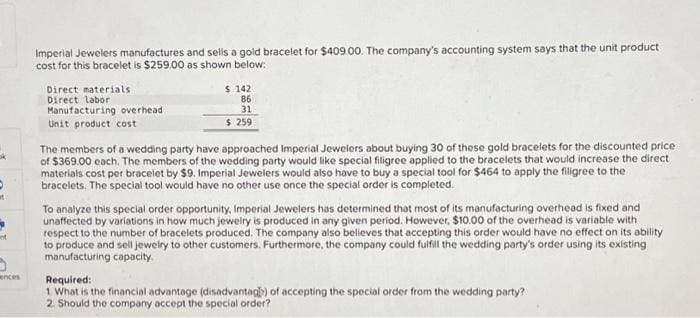 5
at
ences
Imperial Jewelers manufactures and sells a gold bracelet for $409.00. The company's accounting system says that the unit product
cost for this bracelet is $259.00 as shown below:
Direct materials.
Direct labor
Manufacturing overhead
Unit product cost
$ 142
86
31
$ 259
The members of a wedding party have approached Imperial Jewelers about buying 30 of these gold bracelets for the discounted price
of $369.00 each. The members of the wedding party would like special filigree applied to the bracelets that would increase the direct
materials cost per bracelet by $9. Imperial Jewelers would also have to buy a special tool for $464 to apply the filigree to the
bracelets. The special tool would have no other use once the special order is completed.
To analyze this special order opportunity, Imperial Jewelers has determined that most of its manufacturing overhead is fixed and
unaffected by variations in how much jewelry is produced in any given period. However, $10.00 of the overhead is variable with
respect to the number of bracelets produced. The company also believes that accepting this order would have no effect on its ability
to produce and sell jewelry to other customers. Furthermore, the company could fulfill the wedding party's order using its existing
manufacturing capacity.
Required:
1 What is the financial advantage (disadvantag) of accepting the special order from the wedding party?
2. Should the company accept the special order?