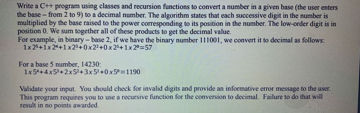 Write a C++ program using classes and recursion functions to convert a number in a given base (the user enters
the base - from 2 to 9) to a decimal number. The algorithm states that each successive digit in the number is
multiplied by the base raised to the power corresponding to its position in the number. The low-order digit is in
position 0. We sum together all of these products to get the decimal value.
For example, in binary – base 2, if we have the binary number 111001, we convert it to decimal as follows:
1x 25+1x 24+1x23+0x2²+0x 21+1x 2º=57
For a base 5 number, 14230:
1x54+4x53+2x52+3x51+0 x 50=1190
Validate your input. You should check for invalid digits and provide an informative error message to the user.
This program requires you to use a recursive function for the conversion to decimal. Failure to do that will
result in no points awarded.
