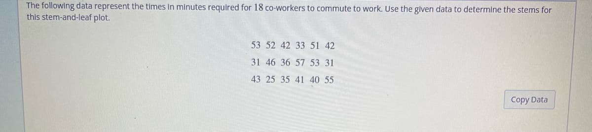 The following data represent the times in minutes required for 18 co-workers to commute to work. Use the given data to determine the stems for
this stem-and-leaf plot.
53 52 42 33 51 42
31 46 36 57 53 31
43 25 35 41 40 55
Copy Data