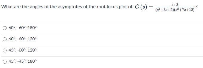 s+3
What are the angles of the asymptotes of the root locus plot of G(s) =
(s2 +3s+2)(s +7s+12)
60°, -60°, 180°
60°, -60°, 120°
45°, -60°, 120°
45°, -45°, 180°
