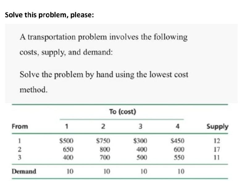Solve this problem, please:
A transportation problem involves the following
costs, supply, and demand:
Solve the problem by hand using the lowest cost
method.
To (cost)
From
1
3
4
Supply
1
$500
$750
$300
$450
12
400
500
2
650
800
600
17
3
400
700
550
11
Demand
10 10
10
10
