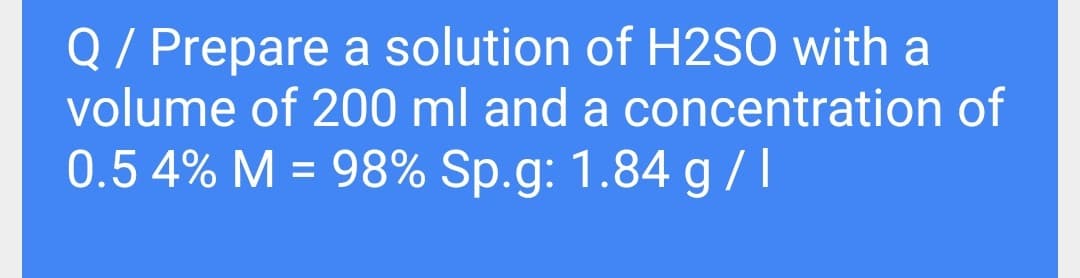 Q/ Prepare a solution of H2SO with a
volume of 200 ml and a concentration of
0.5 4% M = 98% Sp.g: 1.84 g/l
