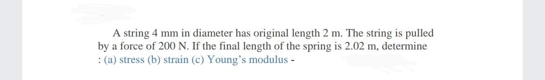 A string 4 mm in diameter has original length 2 m. The string is pulled
by a force of 200 N. If the final length of the spring is 2.02 m, determine
: (a) stress (b) strain (c) Young's modulus -
