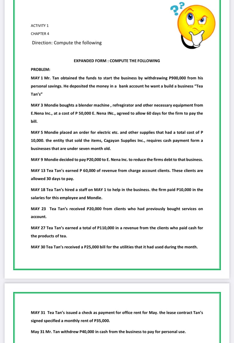 ACTIVITY 1
CНАРТER 4
Direction: Compute the following
EXPANDED FORM : COMPUTE THE FOLLOWING
PROBLEM:
MAY 1 Mr. Tan obtained the funds to start the business by withdrawing P900,000 from his
personal savings. He deposited the money in a bank account he want a build a business "Tea
Tan's"
MAY 3 Mondie boughts a blender machine , refregirator and other necessary equipment from
E.Nena Inc., at a cost of P 50,000 E. Nena INc., agreed to allow 60 days for the firm to pay the
bill.
MAY 5 Mondie placed an
rder for
lectric etc. and other supplies that had a total cost of P
10,000. the entity that sold the items, Cagayan Supplies Inc., requires cash payment form a
businesses that are under seven month old.
MAY 9 Mondie decided to pay P20,000 to E. Nena Inc. to reduce the firms debt to that business.
MAY 13 Tea Tan's earned P 60,000 of revenue from charge account clients. These clients are
allowed 30 days to pay.
MAY 18 Tea Tan's hired a staff on MAY 1 to help in the business. the firm paid P10,000 in the
salaries for this employee and Mondie.
MAY 23 Tea Tan's received P20,000 from clients who had previously bought services on
account.
MAY 27 Tea Tan's earned a total of P110,000 in a revenue from the clients who paid cash for
the products of tea.
MAY 30 Tea Tan's received a P25,000 bill for the utilities that it had used during the month.
MAY 31 Tea Tan's issued a check as payment for office rent for May. the lease contract Tan's
signed specified a monthly rent of P35,000.
May 31 Mr. Tan withdrew P40,000 in cash from the business to pay for personal use.
