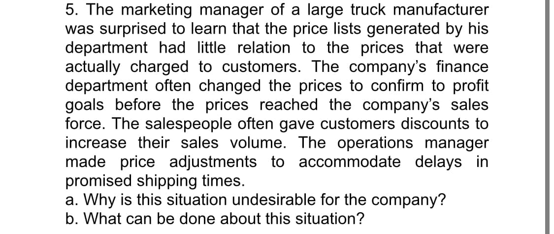 5. The marketing manager of a large truck manufacturer
was surprised to learn that the price lists generated by his
department had little relation to the prices that were
actually charged to customers. The company's finance
department often changed the prices to confirm to profit
goals before the prices reached the company's sales
force. The salespeople often gave customers discounts to
increase their sales volume. The operations manager
made price adjustments to accommodate delays in
promised shipping times.
a. Why is this situation undesirable for the company?
b. What can be done about this situation?
