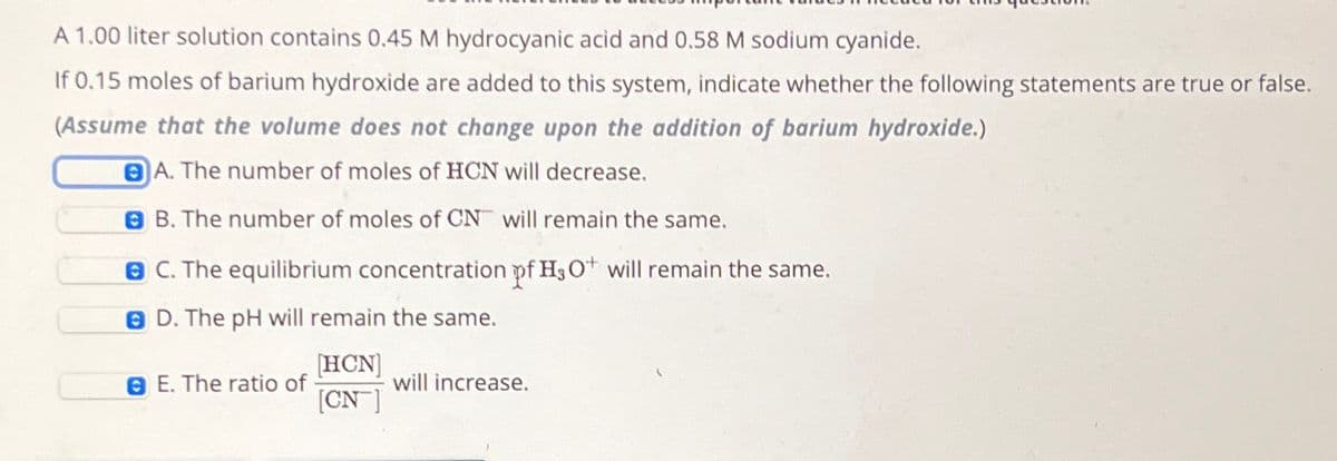 A 1.00 liter solution contains 0.45 M hydrocyanic acid and 0.58 M sodium cyanide.
If 0.15 moles of barium hydroxide are added to this system, indicate whether the following statements are true or false.
(Assume that the volume does not change upon the addition of barium hydroxide.)
A. The number of moles of HCN will decrease.
B. The number of moles of CN will remain the same.
BC. The equilibrium concentration of H3O+ will remain the same.
D. The pH will remain the same.
E. The ratio of
[HCN]
[CN]
will increase.