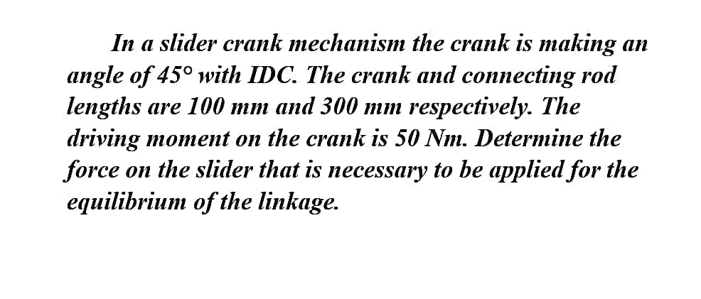In a slider crank mechanism the crank is making an
angle of 45° with IDC. The crank and connecting rod
lengths are 100 mm and 300 mm respectively. The
driving moment on the crank is 50 Nm. Determine the
force on the slider that is necessary to be applied for the
equilibrium of the linkage.
