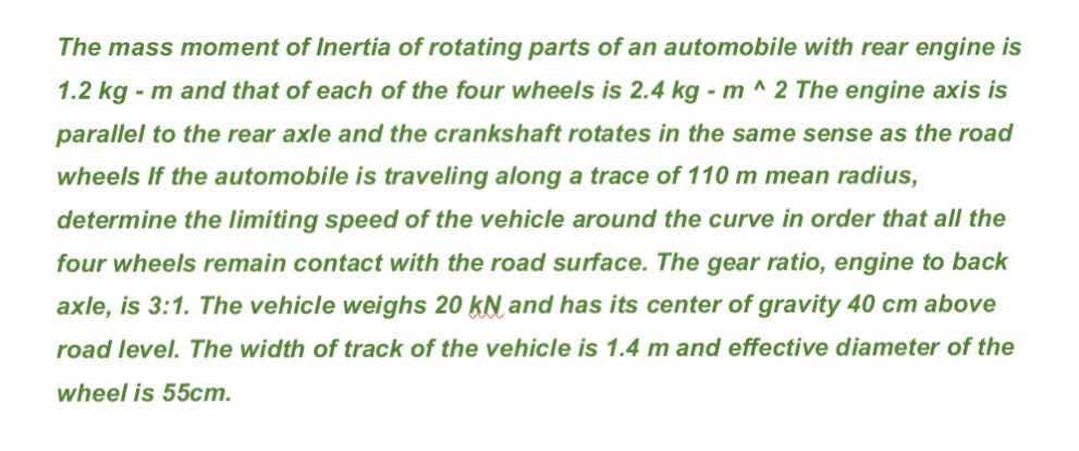 The mass moment of Inertia of rotating parts of an automobile with rear engine is
1.2 kg - m and that of each of the four wheels is 2.4 kg - m^2 The engine axis is
parallel to the rear axle and the crankshaft rotates in the same sense as the road
wheels If the automobile is traveling along a trace of 110 m mean radius,
determine the limiting speed of the vehicle around the curve in order that all the
four wheels remain contact with the road surface. The gear ratio, engine to back
axle, is 3:1. The vehicle weighs 20 KN and has its center of gravity 40 cm above
road level. The width of track of the vehicle is 1.4 m and effective diameter of the
wheel is 55cm.
