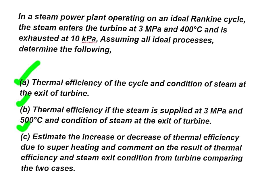 In a steam power plant operating on an ideal Rankine cycle,
the steam enters the turbine at 3 MPa and 400°C and is
exhausted at 10 kPa. Assuming all ideal processes,
determine the following,
(a) Thermal efficiency of the cycle and condition of steam at
the exit of turbine.
(b) Thermal efficiency if the steam is supplied at 3 MPa and
500°C and condition of steam at the exit of turbine.
(c) Estimate the increase or decrease of thermal efficiency
due to super heating and comment on the result of thermal
efficiency and steam exit condition from turbine comparing
the two cases.
