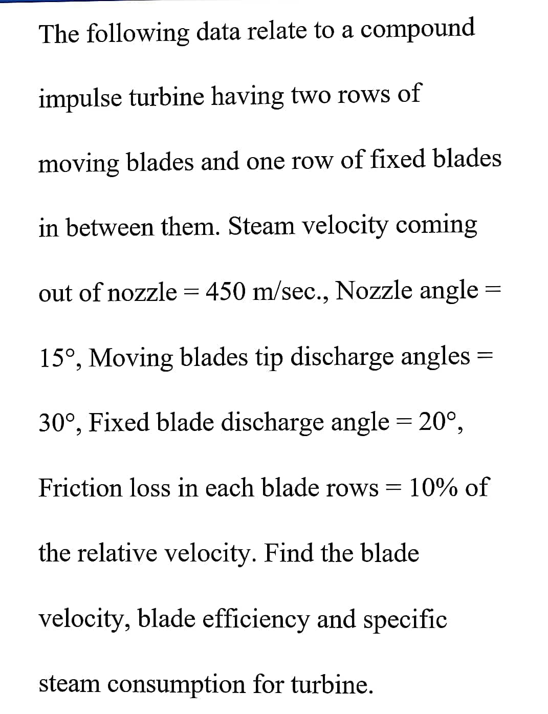 The following data relate to a compound
impulse turbine having two rows of
moving blades and one row of fixed blades
in between them. Steam velocity coming
out of nozzle = 450 m/sec., Nozzle angle
15°, Moving blades tip discharge angles =
30°, Fixed blade discharge angle = 20°,
Friction loss in each blade rows = 10% of
the relative velocity. Find the blade
velocity, blade efficiency and specific
steam consumption for turbine.
