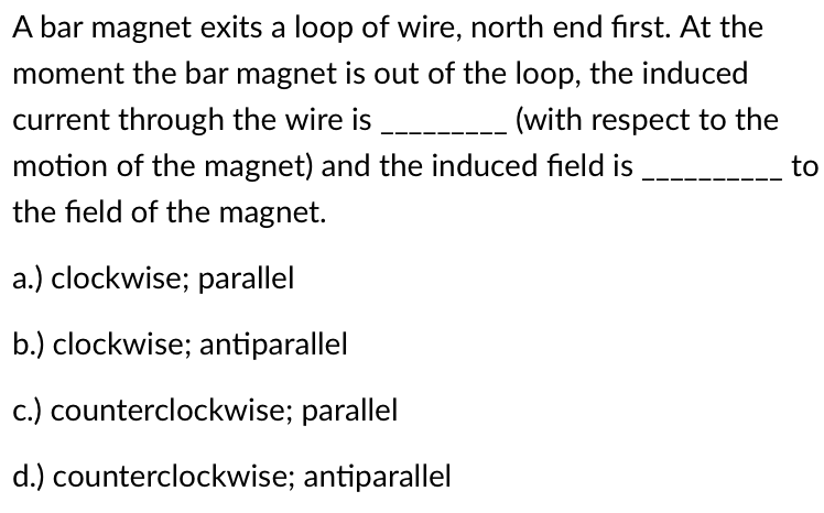 A bar magnet exits a loop of wire, north end first. At the
moment the bar magnet is out of the loop, the induced
current through the wire is _________ (with respect to the
motion of the magnet) and the induced field is
to
the field of the magnet.
a.) clockwise; parallel
b.) clockwise; antiparallel
c.) counterclockwise; parallel
d.) counterclockwise; antiparallel