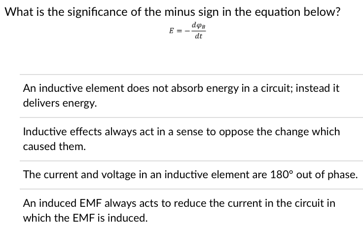 What is the significance of the minus sign in the equation below?
E = -
dopB
dt
An inductive element does not absorb energy in a circuit; instead it
delivers energy.
Inductive effects always act in a sense to oppose the change which
caused them.
The current and voltage in an inductive element are 180° out of phase.
An induced EMF always acts to reduce the current in the circuit in
which the EMF is induced.