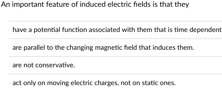 An important feature of induced electric fields is that they
have a potential function associated with them that is time dependent
are parallel to the changing magnetic field that induces them.
are not conservative.
act only on moving electric charges, not on static ones.