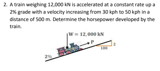 2. A train weighing 12,000 kN is accelerated at a constant rate up a
2% grade with a velocity increasing from 30 kph to 50 kph in a
distance of 500 m. Determine the horsepower developed by the
train.
W = 12,000 kN
100
2%
