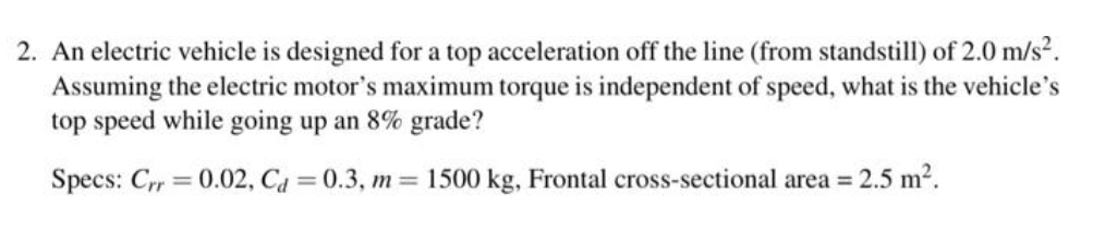 2. An electric vehicle is designed for a top acceleration off the line (from standstill) of 2.0 m/s?.
Assuming the electric motor's maximum torque is independent of speed, what is the vehicle's
top speed while going up an 8% grade?
Specs: Crr 0.02, Ca = 0.3, m 1500 kg, Frontal cross-sectional area =
2.5 m2.
%3D
