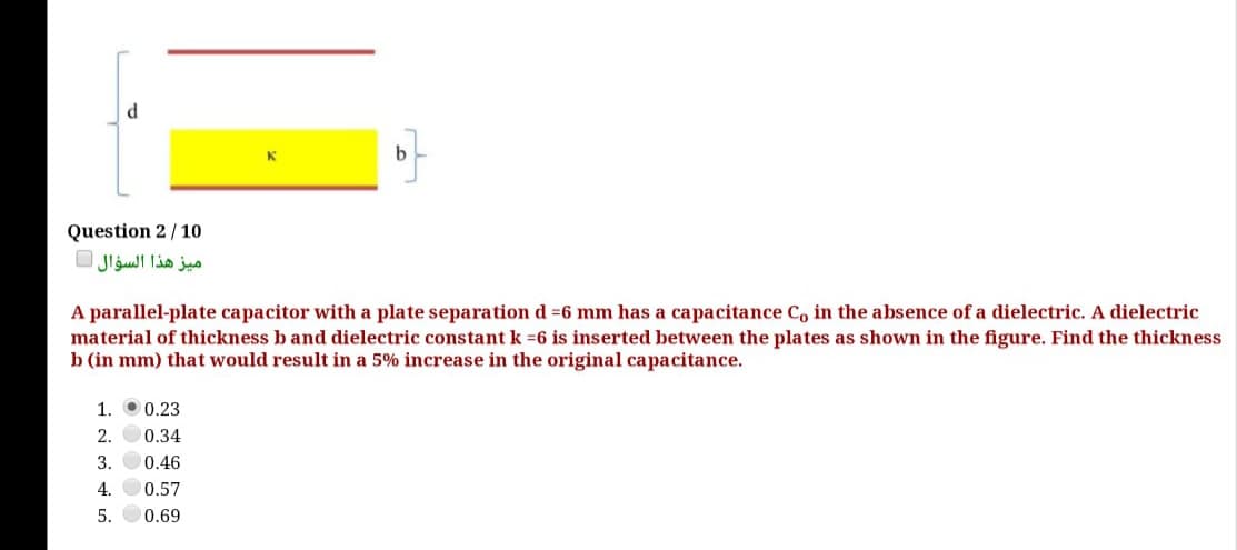 Question 2/10
ميز هذا السؤال
A parallel-plate capacitor with a plate separation d =6 mm has a capacitance Co in the absence of a dielectric. A dielectric
material of thickness b and dielectric constant k =6 is inserted between the plates as shown in the figure. Find the thickness
b (in mm) that would result in a 5% increase in the original capacitance.
1. 00.23
2. O0.34
3.
0.46
4.
0.57
5.
0.69
