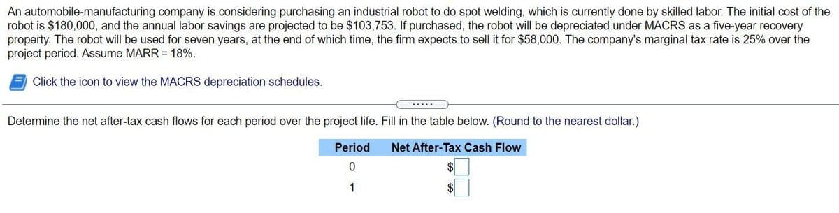 An automobile-manufacturing company is considering purchasing an industrial robot to do spot welding, which is currently done by skilled labor. The initial cost of the
robot is $180,000, and the annual labor savings are projected to be $103,753. If purchased, the robot will be depreciated under MACRS as a five-year recovery
property. The robot will be used for seven years, at the end of which time, the firm expects to sell it for $58,000. The company's marginal tax rate is 25% over the
project period. Assume MARR = 18%.
Click the icon to view the MACRS depreciation schedules.
.....
Determine the net after-tax cash flows for each period over the project life. Fill in the table below. (Round to the nearest dollar.)
Period
Net After-Tax Cash Flow
1
$
