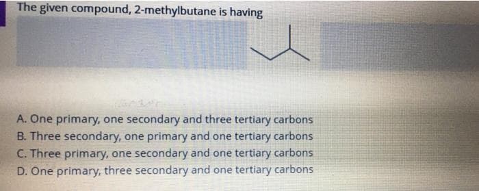 The given compound, 2-methylbutane is having
A. One primary, one secondary and three tertiary carbons
B. Three secondary, one primary and one tertiary carbons
C. Three primary, one secondary and one tertiary carbons
D. One primary, three secondary and one tertiary carbons
