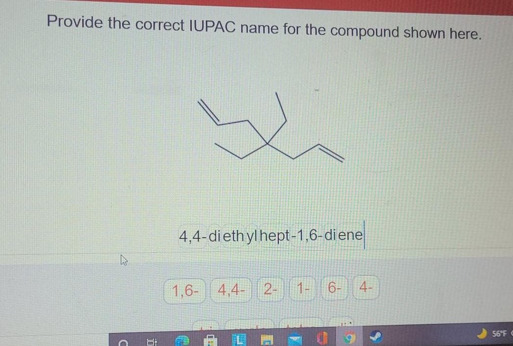 Provide the correct IUPAC name for the compound shown here.
4,4-diethyl hept-1,6-diene
1,6- 4,4- 2-
1-
6-
4-
56°F C
