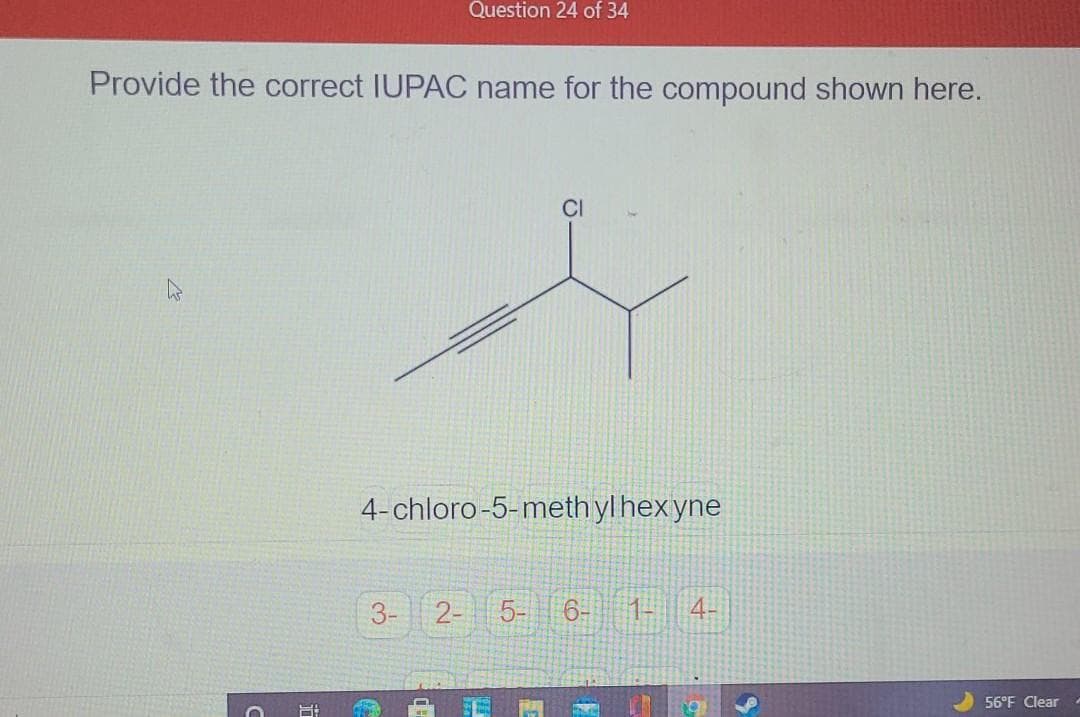 Question 24 of 34
Provide the correct IUPAC name for the compound shown here.
CI
4-chloro-5-meth yl hexyne
3-
2- 5-
6-
1-
4-
56°F Clear
