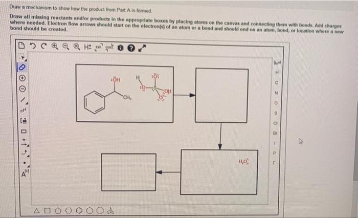 Draw a mechanism to show how the product from Part A is formed.
Draw all missing reactants andlor products in the appropriate boxes by placing atoms on the canvas and connecting them with bonds. Add charges
where needed. Electron flow arrows should start on the electronts) of an atom or a bond and should end on an atom, bond, or location where a new
bond should be created.
H.
"CH,
