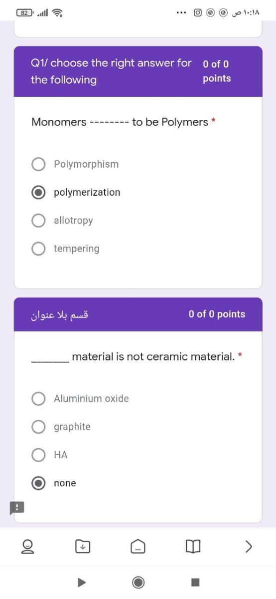 ( 82 ll 6
o 1::1A
Q1/ choose the right answer for 0 of 0
the following
points
Monomers ------
to be Polymers *
Polymorphism
polymerization
allotropy
tempering
قسم بلا عنوان
O of 0 points
material is not ceramic material. *
Aluminium oxide
graphite
НА
none
>
