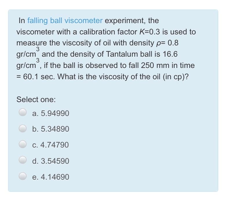 In falling ball viscometer experiment, the
viscometer with a calibration factor K=0.3 is used to
measure the viscosity of oil with density p= 0.8
gr/cm and the density of Tantalum ball is 16.6
gr/cm, if the ball is observed to fall 250 mm in time
3
3
= 60.1 sec. What is the viscosity of the oil (in cp)?
Select one:
a. 5.94990
b. 5.34890
C. 4.74790
d. 3.54590
e. 4.14690
