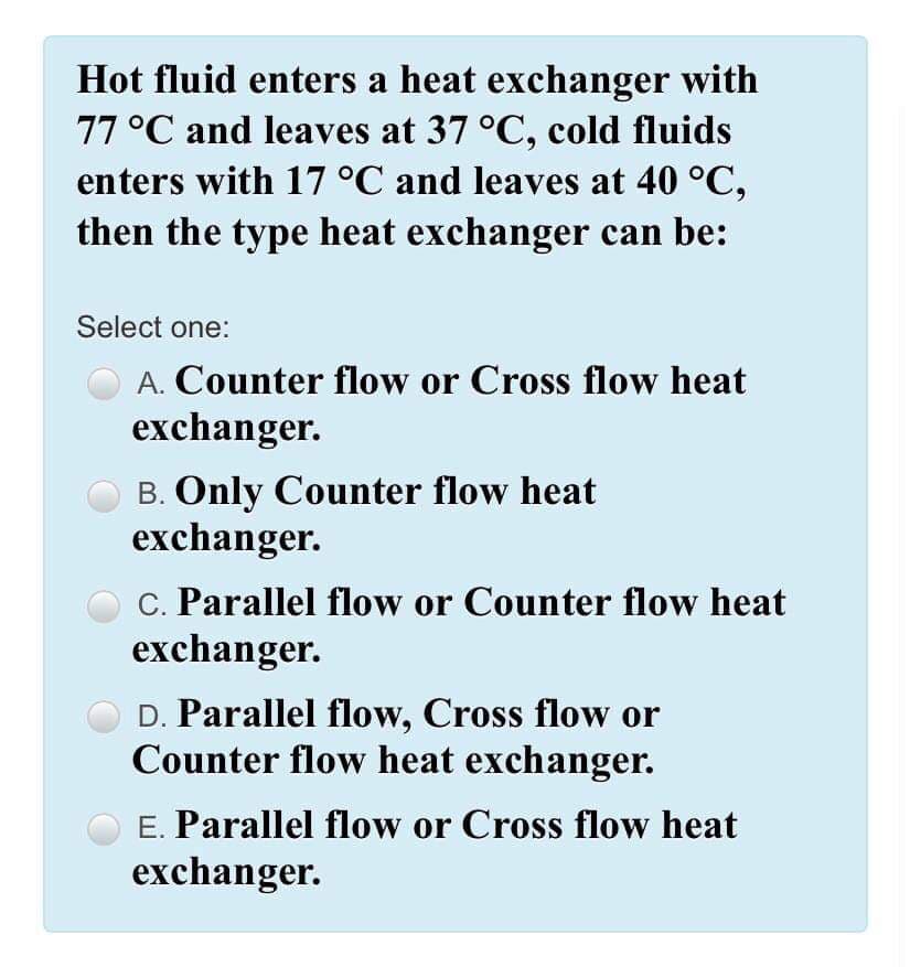 Hot fluid enters a heat exchanger with
77 °C and leaves at 37 °C, cold fluids
enters with 17 °C and leaves at 40 °C,
then the type heat exchanger can be:
Select one:
A. Counter flow or Cross flow heat
exchanger.
B. Only Counter flow heat
exchanger.
C. Parallel flow or Counter flow heat
exchanger.
D. Parallel flow, Cross flow or
Counter flow heat exchanger.
E. Parallel flow or Cross flow heat
exchanger.
