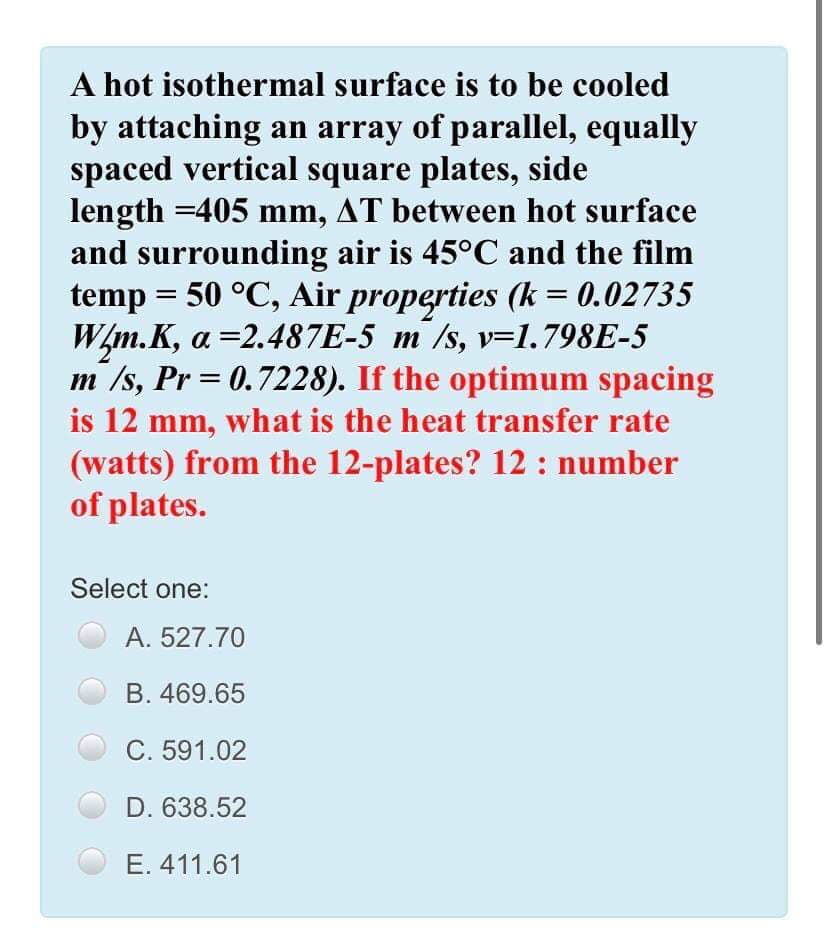A hot isothermal surface is to be cooled
by attaching an array of parallel, equally
spaced vertical square plates, side
length =405 mm, AT between hot surface
and surrounding air is 45°C and the film
temp = 50 °C, Air properties (k = 0.02735
W/m.K, a =2.487E-5 m/s, v=1.798E-5
m /s, Pr = 0.7228). If the optimum spacing
is 12 mm, what is the heat transfer rate
(watts) from the 12-plates? 12 : number
of plates.
%3D
Select one:
A. 527.70
B. 469.65
C. 591.02
D. 638.52
E. 411.61
