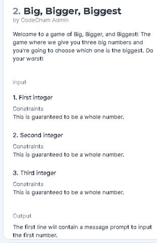 2. Big, Bigger, Biggest
by CodeChum Admin
Welcome to a game of Big, Bigger, and Biggest! The
game where we give you three big numbers and
you're going to choose which one is the biggest. Do
your worst!
Input
1. First integer
Constraints
This is guaranteed to be a whole number.
2. Second integer
Constraints
This is guaranteed to be a whole number.
3. Third integer
Constraints
This is guaranteed to be a whole number.
Output
The first line will contain a message prompt to input
the first number.
