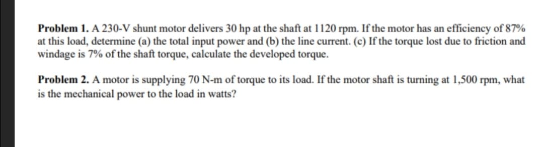 Problem 1. A 230-V shunt motor delivers 30 hp at the shaft at 1120 rpm. If the motor has an efficiency of 87%
at this load, determine (a) the total input power and (b) the line current. (c) If the torque lost due to friction and
windage is 7% of the shaft torque, calculate the developed torque.
Problem 2. A motor is supplying 70 N-m of torque to its load. If the motor shaft is turning at 1,500 rpm, what
is the mechanical power to the load in watts?
