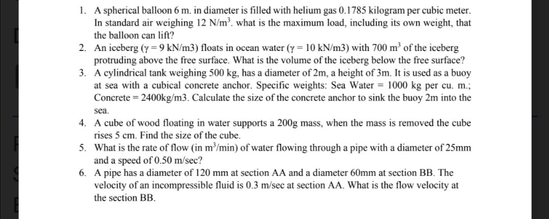 1. A spherical balloon 6 m. in diameter is filled with helium gas 0.1785 kilogram per cubic meter.
In standard air weighing 12 N/m³. what is the maximum load, including its own weight, that
the balloon can lift?
2.
An iceberg (y = 9 kN/m3) floats in ocean water (y = 10 kN/m3) with 700 m³ of the iceberg
protruding above the free surface. What is the volume of the iceberg below the free surface?
3. A cylindrical tank weighing 500 kg, has a diameter of 2m, a height of 3m. It is used as a buoy
at sea with a cubical concrete anchor. Specific weights: Sea Water = 1000 kg per cu. m.;
Concrete = 2400kg/m3. Calculate the size of the concrete anchor to sink the buoy 2m into the
sea.
4.
A cube of wood floating in water supports a 200g mass, when the mass is removed the cube
rises 5 cm. Find the size of the cube.
5. What is the rate of flow (in m³/min) of water flowing through a pipe with a diameter of 25mm
and a speed of 0.50 m/sec?
6. A pipe has a diameter of 120 mm at section AA and a diameter 60mm at section BB. The
velocity of an incompressible fluid is 0.3 m/sec at section AA. What is the flow velocity at
the section BB.