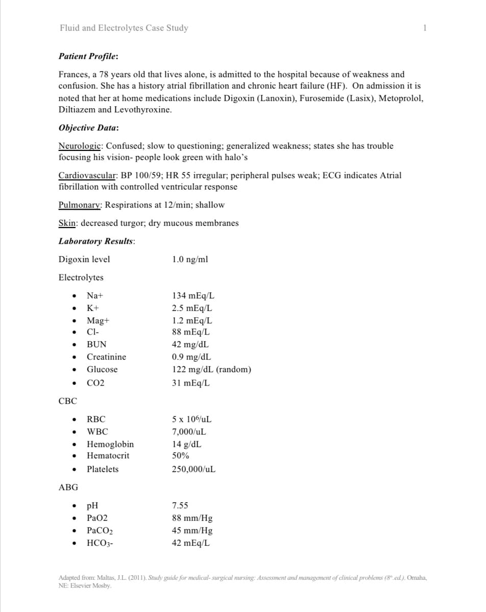 Fluid and Electrolytes Case Study
Patient Profile:
Frances, a 78 years old that lives alone, is admitted to the hospital because of weakness and
confusion. She has a history atrial fibrillation and chronic heart failure (HF). On admission it is
noted that her at home medications include Digoxin (Lanoxin), Furosemide (Lasix), Metoprolol,
Diltiazem and Levothyroxine.
Objective Data:
Neurologic: Confused; slow to questioning; generalized weakness; states she has trouble
focusing his vision- people look green with halo's
Cardiovascular: BP 100/59; HR 55 irregular; peripheral pulses weak; ECG indicates Atrial
fibrillation with controlled ventricular response
Pulmonary: Respirations at 12/min; shallow
Skin: decreased turgor; dry mucous membranes
Laboratory Results:
Digoxin level
Electrolytes
●
• Mag+
CI-
BUN
CBC
Na+
K+
ABG
● RBC
● WBC
●
Creatinine
Glucose
CO2
Hemoglobin
Hematocrit
Platelets
pH
PaO2
PaCO2
HCO3-
1.0 ng/ml
134 mEq/L
2.5 mEq/L
1.2 mEq/L
88 mEq/L
42 mg/dL
0.9 mg/dL
122 mg/dL (random)
31 mEq/L
5 x 106uL
7,000/uL
14 g/dL
50%
250,000/uL
1
7.55
88 mm/Hg
45 mm/Hg
42 mEq/L
Adapted from: Maltas, J.L. (2011). Study guide for medical-surgical nursing: Assessment and management of clinical problems (8.ed.). Omaha,
NE: Elsevier Mosby.