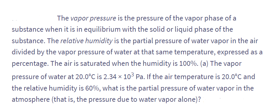 The vapor pressure is the pressure of the vapor phase of a
substance when it is in equilibrium with the solid or liquid phase of the
substance. The relative humidity is the partial pressure of water vapor in the air
divided by the vapor pressure of water at that same temperature, expressed as a
percentage. The air is saturated when the humidity is 100%. (a) The vapor
pressure of water at 20.0°C is 2.34 × 10³ Pa. If the air temperature is 20.0°C and
the relative humidity is 60%, what is the partial pressure of water vapor in the
atmosphere (that is, the pressure due to water vapor alone)?
