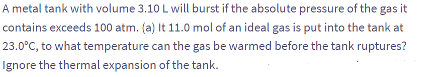 A metal tank with volume 3.10 L will burst if the absolute pressure of the gas it
contains exceeds 100 atm. (a) It 11.0 mol of an ideal gas is put into the tank at
23.0°C, to what temperature can the gas be warmed before the tank ruptures?
Ignore the thermal expansion of the tank.