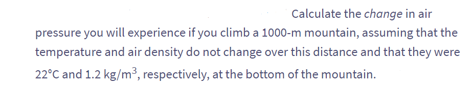 Calculate the change in air
pressure you will experience if you climb a 1000-m mountain, assuming that the
temperature and air density do not change over this distance and that they were
22°C and 1.2 kg/m³, respectively, at the bottom of the mountain.