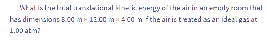 What is the total translational kinetic energy of the air in an empty room that
has dimensions 8.00 m × 12.00 m x 4.00 m if the air is treated as an ideal gas at
1.00 atm?