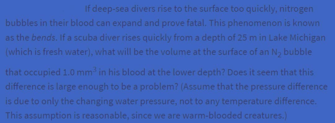 If deep-sea divers rise to the surface too quickly, nitrogen
bubbles in their blood can expand and prove fatal. This phenomenon is known
as the bends. If a scuba diver rises quickly from a depth of 25 m in Lake Michigan
(which is fresh water), what will be the volume at the surface of an N₂ bubble
that occupied 1.0 mm³ in his blood at the lower depth? Does it seem that this
difference is large enough to be a problem? (Assume that the pressure difference
is due to only the changing water pressure, not to any temperature difference.
This assumption is reasonable, since we are warm-blooded creatures.)