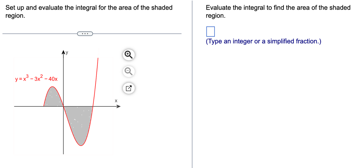 Set up and evaluate the integral for the area of the shaded
region.
y=x²-3x²-40
Evaluate the integral to find the area of the shaded
region.
(Type an integer or a simplified fraction.)