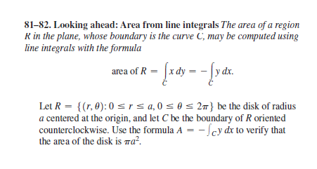 81-82. Looking ahead: Area from line integrals The area of a region
R in the plane, whose boundary is the curve C, may be computed using
line integrals with the formula
arca of R = [rdy = - f a
|y dx.
Let R = {(r, 0): 0 sIs a, 0 s 0 s 2} be the disk of radius
a centered at the origin, and let C be the boundary of R oriented
counterclockwise. Use the formula A = - Scy dx to verify that
the area of the disk is ra².
