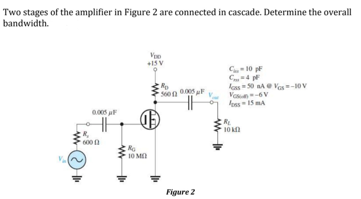 Two stages of the amplifier in Figure 2 are connected in cascade. Determine the overall
bandwidth.
VDD
+15 V
Ciss = 10 pF
C = 4 pF
IGss = 50 nA @ VGs=-10 V
VGS(of) =-6 V
Ipss = 15 mA
Rp
560 N
0.005 µF
out
%3D
0.005 µF
RL
10 k2
R,
600 N
RG
10 MQ
V
in
Figure 2
