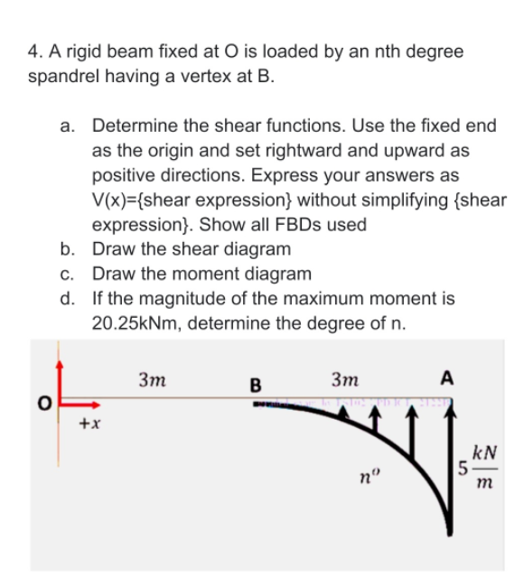 4. A rigid beam fixed at O is loaded by an nth degree
spandrel having a vertex at B.
a. Determine the shear functions. Use the fixed end
as the origin and set rightward and upward as
positive directions. Express your answers as
V(x)={shear expression} without simplifying {shear
expression}. Show all FBDS used
b. Draw the shear diagram
c. Draw the moment diagram
d. If the magnitude of the maximum moment is
20.25kNm, determine the degree of n.
3m
3m
A
B
+x
kN
5
no
m
