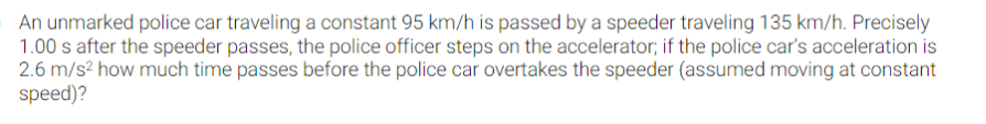 An unmarked police car traveling a constant 95 km/h is passed by a speeder traveling 135 km/h. Precisely
1.00 s after the speeder passes, the police officer steps on the accelerator; if the police car's acceleration is
2.6 m/s? how much time passes before the police car overtakes the speeder (assumed moving at constant
speed)?
