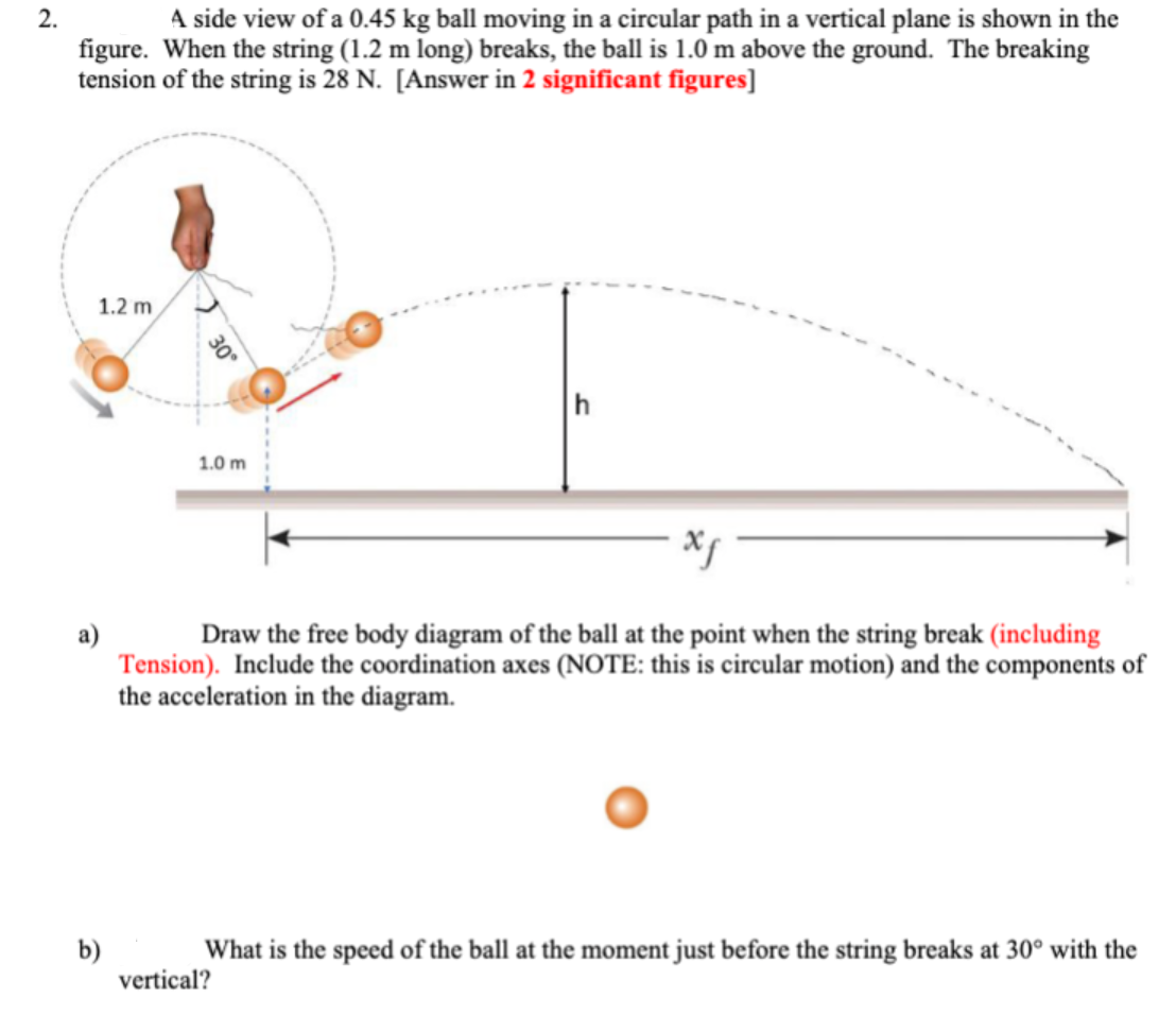 2.
A side view of a 0.45 kg ball moving in a circular path in a vertical plane is shown in the
figure. When the string (1.2 m long) breaks, the ball is 1.0 m above the ground. The breaking
tension of the string is 28 N. [Answer in 2 significant figures]
1.2 m
b)
30°
1.0 m
xf
Draw the free body diagram of the ball at the point when the string break (including
Tension). Include the coordination axes (NOTE: this is circular motion) and the components of
the acceleration in the diagram.
What is the speed of the ball at the moment just before the string breaks at 30° with the
vertical?