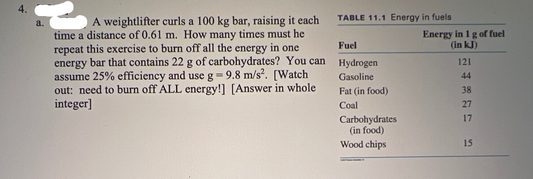 4.
a.
A weightlifter curls a 100 kg bar, raising it each
time a distance of 0.61 m. How many times must he
repeat this exercise to burn off all the energy in one
energy bar that contains 22 g of carbohydrates? You can
assume 25% efficiency and use g = 9.8 m/s². [Watch
out: need to burn off ALL energy!] [Answer in whole
integer]
TABLE 11.1 Energy in fuels
Fuel
Hydrogen
Gasoline
Fat (in food)
Coal
Carbohydrates
(in food)
Wood chips
Energy in 1 g of fuel
(in kJ)
121
44
38
27
17
15
