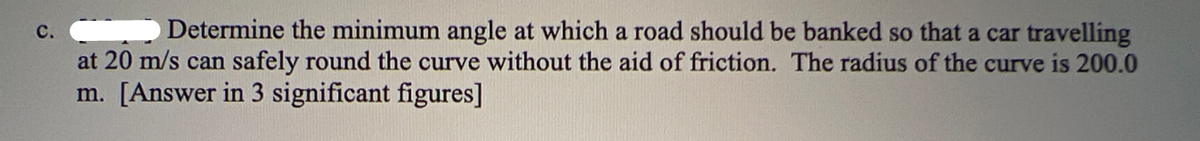 C.
Determine the minimum angle at which a road should be banked so that a car travelling
at 20 m/s can safely round the curve without the aid of friction. The radius of the curve is 200.0
m. [Answer in 3 significant figures]