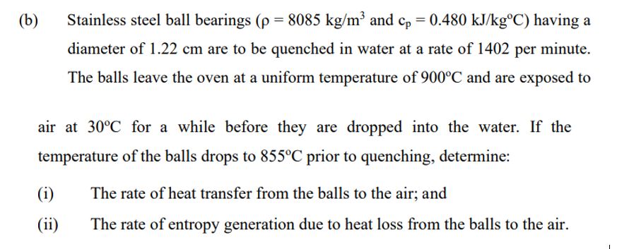 (b)
Stainless steel ball bearings (p = 8085 kg/m³ and cp = 0.480 kJ/kg°C) having a
diameter of 1.22 cm are to be quenched in water at a rate of 1402 per minute.
The balls leave the oven at a uniform temperature of 900°C and are exposed to
air at 30°C for a while before they are dropped into the water. If the
temperature of the balls drops to 855°C prior to quenching, determine:
(i)
The rate of heat transfer from the balls to the air; and
(ii)
The rate of entropy generation due to heat loss from the balls to the air.

