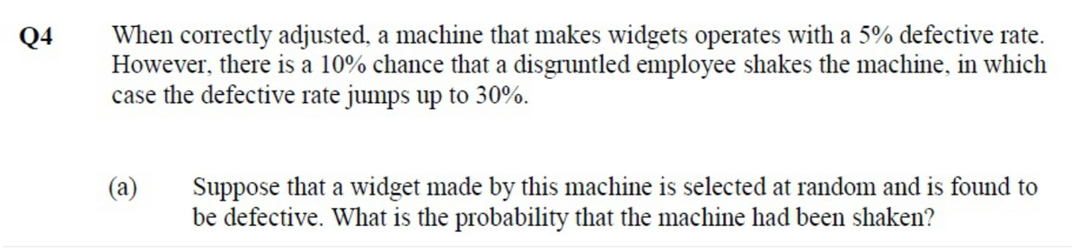 When correctly adjusted, a machine that makes widgets operates with a 5% defective rate.
However, there is a 10% chance that a disgruntled employee shakes the machine, in which
case the defective rate jumps up to 30%.
Q4
Suppose that a widget made by this machine is selected at random and is found to
be defective. What is the probability that the machine had been shaken?
(a)
